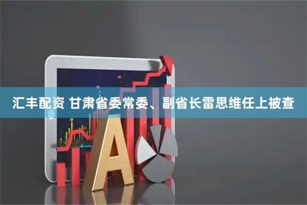 汇丰配资 甘肃省委常委、副省长雷思维任上被查