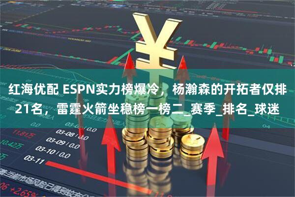 红海优配 ESPN实力榜爆冷，杨瀚森的开拓者仅排21名，雷霆火箭坐稳榜一榜二_赛季_排名_球迷