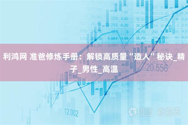 利鸿网 准爸修炼手册:解锁高质量“造人”秘诀_精子_男性_高温