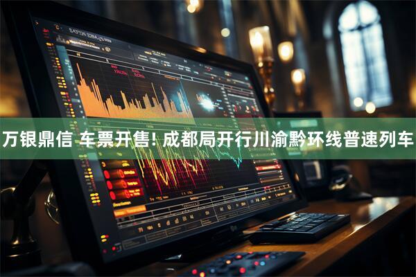 万银鼎信 车票开售! 成都局开行川渝黔环线普速列车